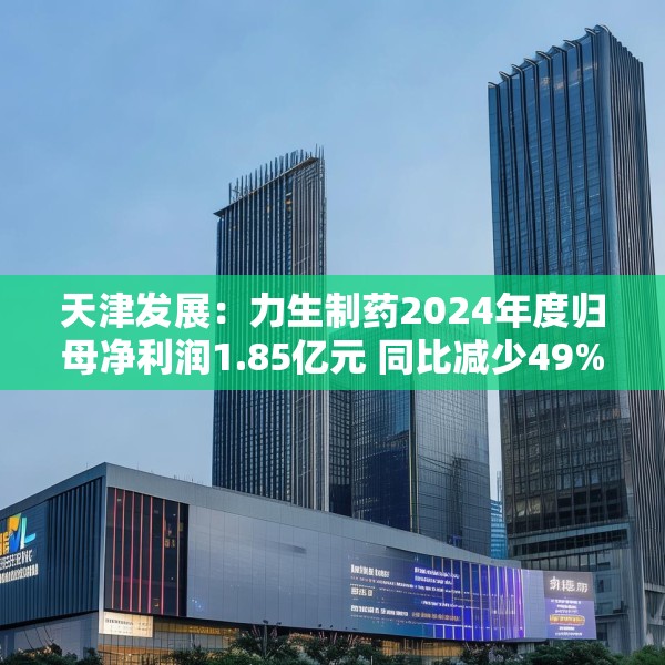 天津发展：力生制药2024年度归母净利润1.85亿元 同比减少49%