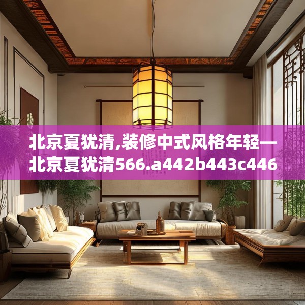 北京夏犹清,装修中式风格年轻—北京夏犹清566.a442b443c446fgy.453wew
