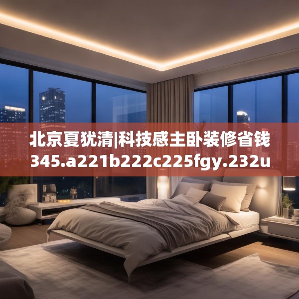 北京夏犹清|科技感主卧装修省钱345.a221b222c225fgy.232uyk