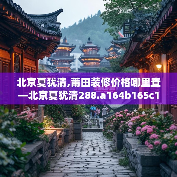 北京夏犹清,莆田装修价格哪里查—北京夏犹清288.a164b165c168fgy.175nbn