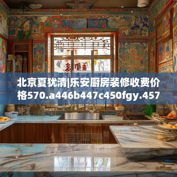 北京夏犹清|乐安厨房装修收费价格570.a446b447c450fgy.457lkjl