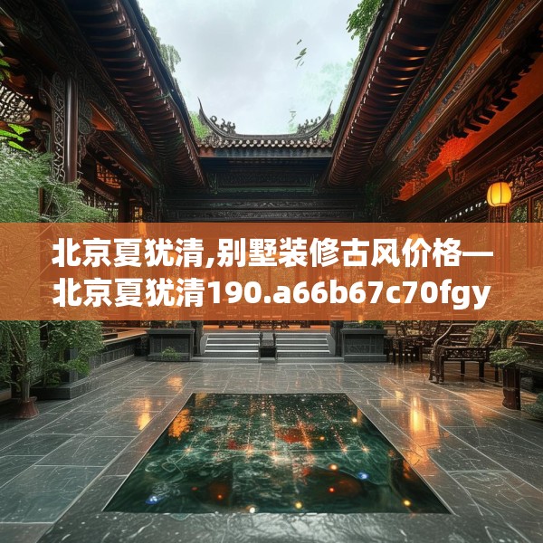 北京夏犹清,别墅装修古风价格—北京夏犹清190.a66b67c70fgy.77sdA