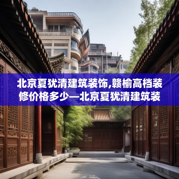 北京夏犹清建筑装饰,赣榆高档装修价格多少—北京夏犹清建筑装饰405.a281b282c285fgy.292fghfd
