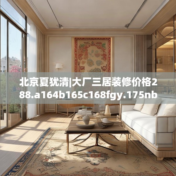 北京夏犹清|大厂三居装修价格288.a164b165c168fgy.175nbn