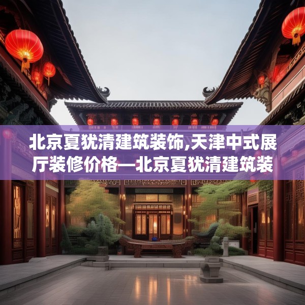 北京夏犹清建筑装饰,天津中式展厅装修价格—北京夏犹清建筑装饰472.a348b349c352fgy.359htyj