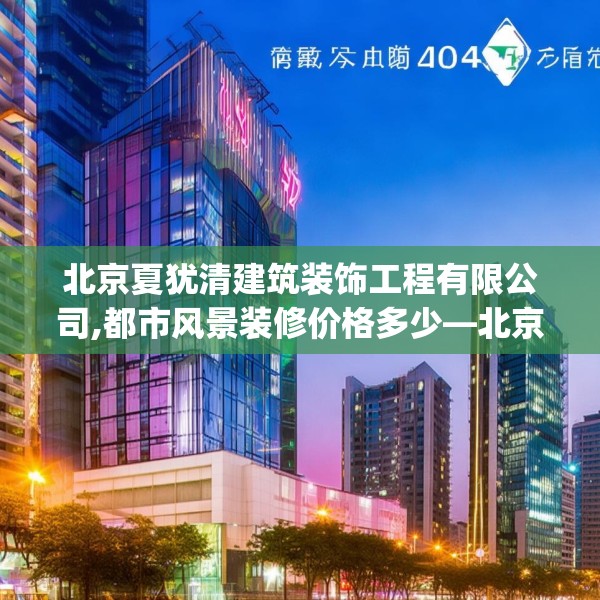 北京夏犹清建筑装饰工程有限公司,都市风景装修价格多少—北京夏犹清建筑装饰工程有限公司522.a398b399c402fgy.409nbn