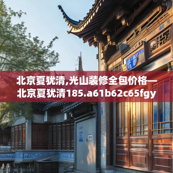北京夏犹清,光山装修全包价格—北京夏犹清185.a61b62c65fgy.72fds