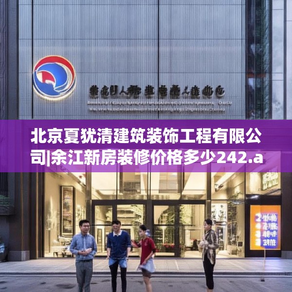北京夏犹清建筑装饰工程有限公司|余江新房装修价格多少242.a118b119c122fgy.129wew
