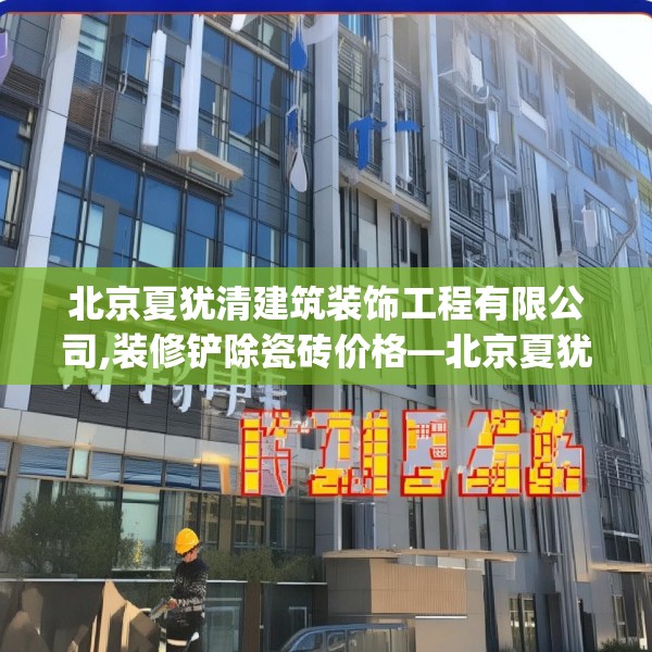 北京夏犹清建筑装饰工程有限公司,装修铲除瓷砖价格—北京夏犹清建筑装饰工程有限公司306.a182b183c186fgy.193nbn