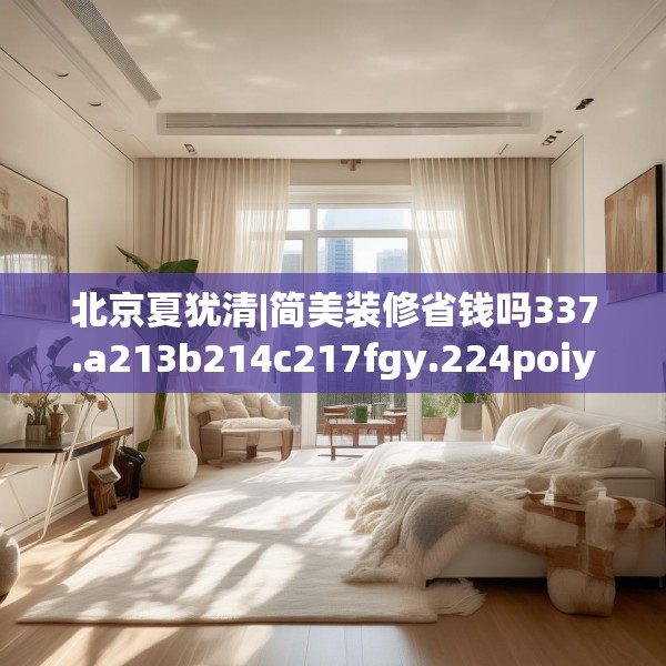 北京夏犹清|简美装修省钱吗337.a213b214c217fgy.224poiy