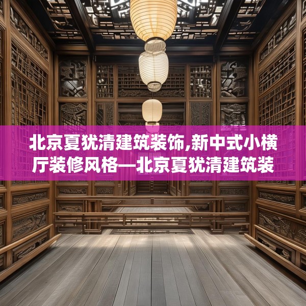 北京夏犹清建筑装饰,新中式小横厅装修风格—北京夏犹清建筑装饰412.a288b289c292fgy.299dewqe