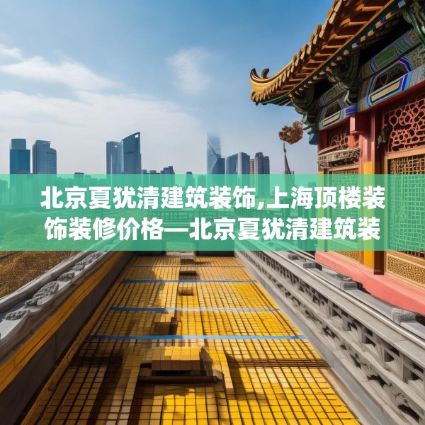 北京夏犹清建筑装饰,上海顶楼装饰装修价格—北京夏犹清建筑装饰586.a462b463c466fgy.473sdA