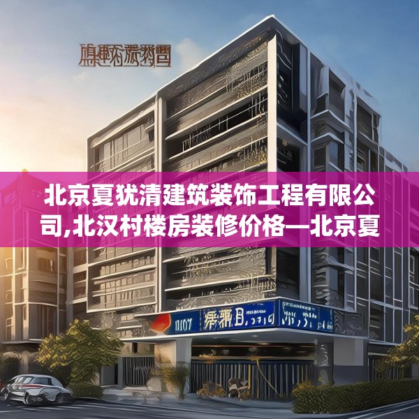 北京夏犹清建筑装饰工程有限公司,北汉村楼房装修价格—北京夏犹清建筑装饰工程有限公司558.a434b435c438fgy.445nbn