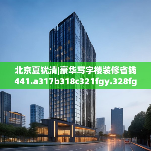 北京夏犹清|豪华写字楼装修省钱441.a317b318c321fgy.328fghfd