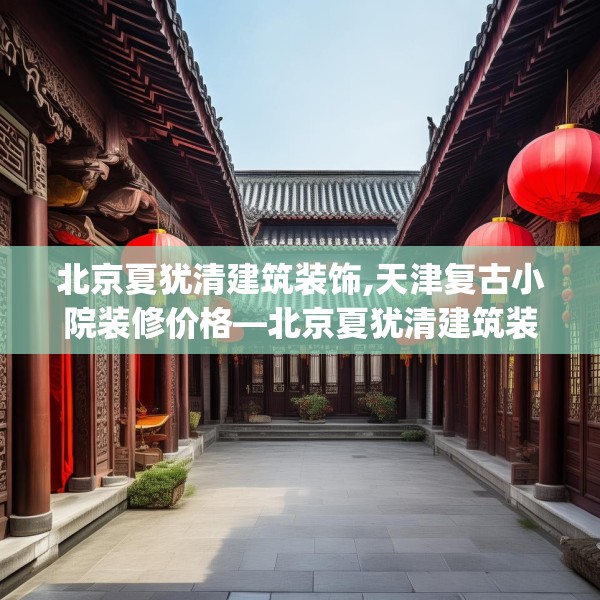北京夏犹清建筑装饰,天津复古小院装修价格—北京夏犹清建筑装饰163.a39b40c43fgy.50jhhj