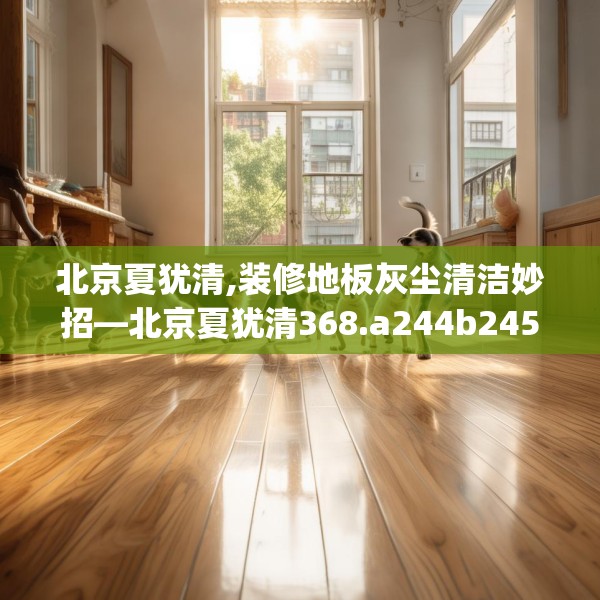 北京夏犹清,装修地板灰尘清洁妙招—北京夏犹清368.a244b245c248fgy.255wew