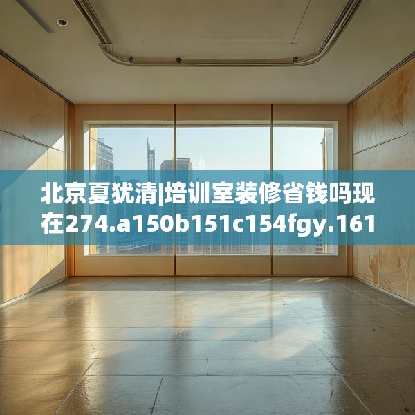 北京夏犹清|培训室装修省钱吗现在274.a150b151c154fgy.161htyj