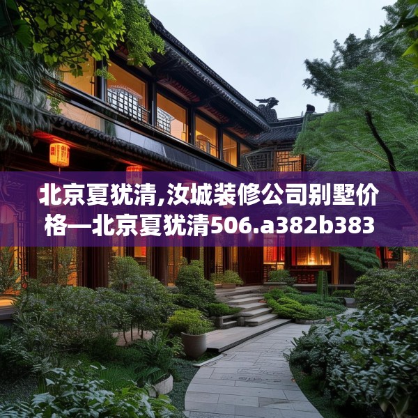 北京夏犹清,汝城装修公司别墅价格—北京夏犹清506.a382b383c386fgy.39376663