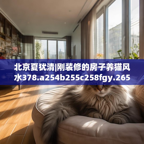 北京夏犹清|刚装修的房子养猫风水378.a254b255c258fgy.265nbn