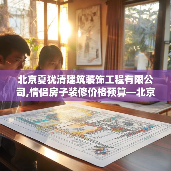北京夏犹清建筑装饰工程有限公司,情侣房子装修价格预算—北京夏犹清建筑装饰工程有限公司145.a21b22c25fgy.32jhhj
