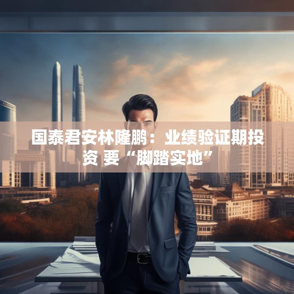 国泰君安林隆鹏：业绩验证期投资 要“脚踏实地”