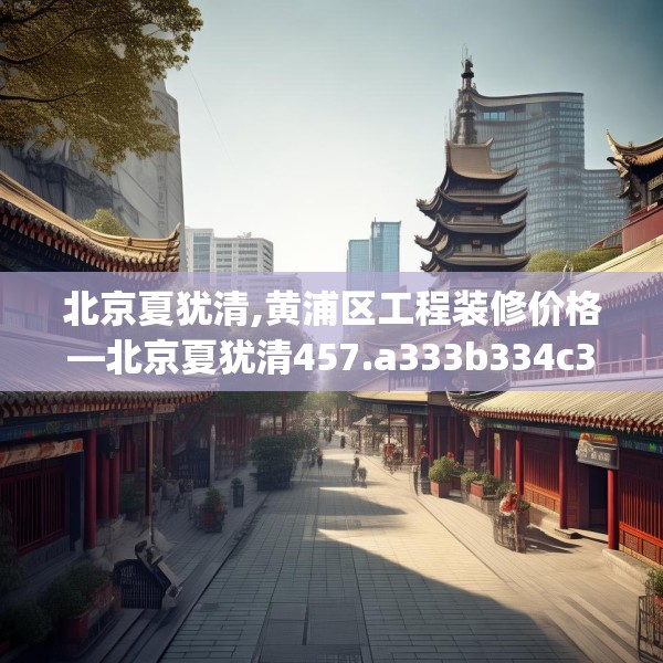 北京夏犹清,黄浦区工程装修价格—北京夏犹清457.a333b334c337fgy.344fdsfds