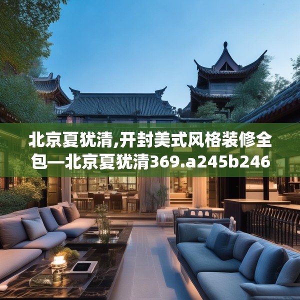 北京夏犹清,开封美式风格装修全包—北京夏犹清369.a245b246c249fgy.256fghfd