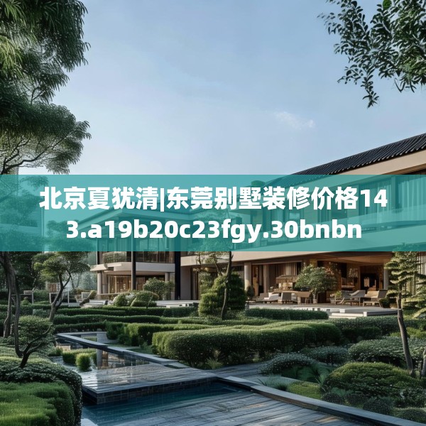 北京夏犹清|东莞别墅装修价格143.a19b20c23fgy.30bnbn