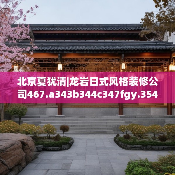 北京夏犹清|龙岩日式风格装修公司467.a343b344c347fgy.354bnbn