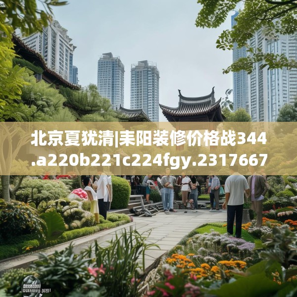 北京夏犹清|耒阳装修价格战344.a220b221c224fgy.23176672