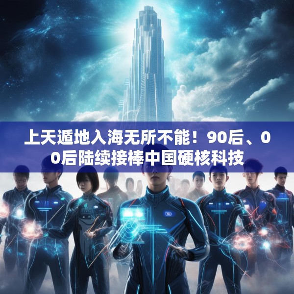 上天遁地入海无所不能！90后、00后陆续接棒中国硬核科技
