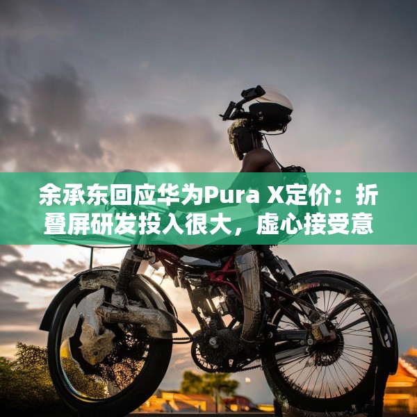 余承东回应华为Pura X定价：折叠屏研发投入很大，虚心接受意见