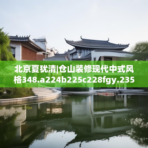 北京夏犹清|仓山装修现代中式风格348.a224b225c228fgy.235dsfds