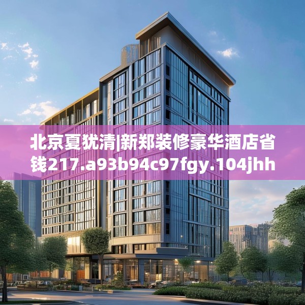 北京夏犹清|新郑装修豪华酒店省钱217.a93b94c97fgy.104jhhj