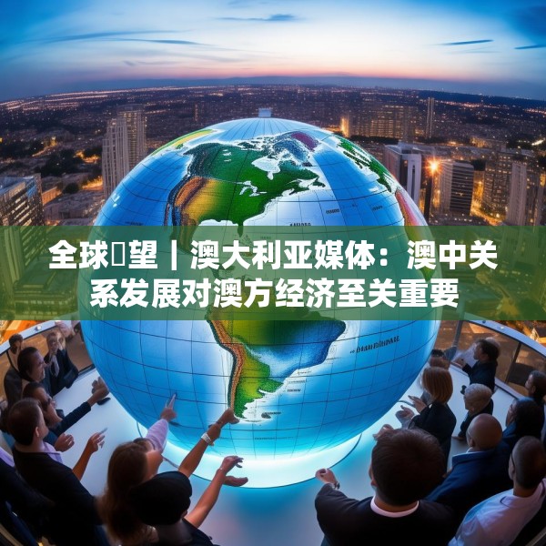 全球瞭望｜澳大利亚媒体：澳中关系发展对澳方经济至关重要