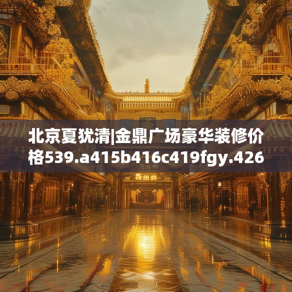 北京夏犹清|金鼎广场豪华装修价格539.a415b416c419fgy.426bnbn