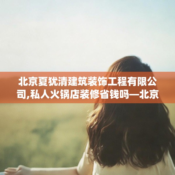 北京夏犹清建筑装饰工程有限公司,私人火锅店装修省钱吗—北京夏犹清建筑装饰工程有限公司461.a337b338c341fgy.348cvcx