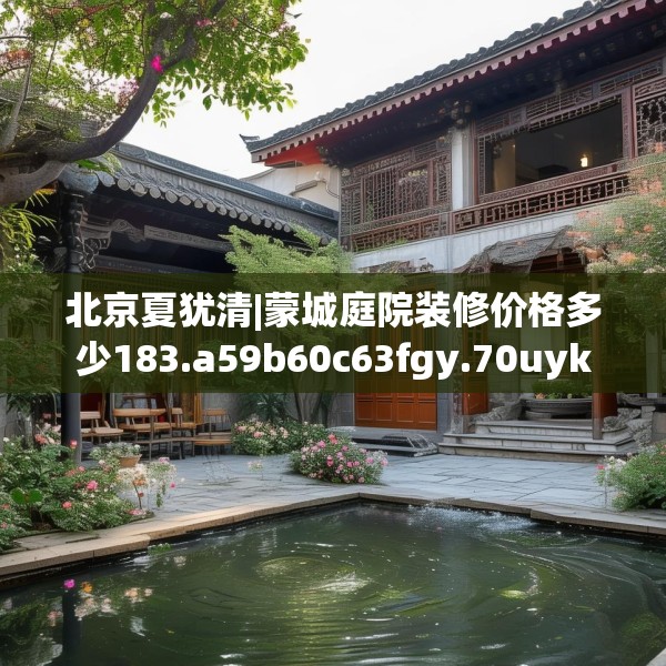 北京夏犹清|蒙城庭院装修价格多少183.a59b60c63fgy.70uyk