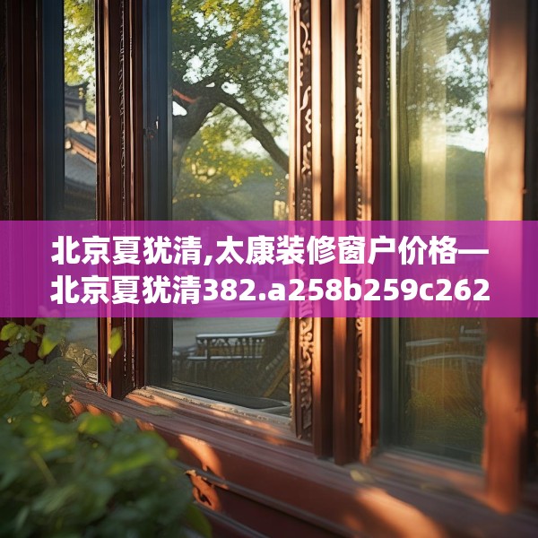 北京夏犹清,太康装修窗户价格—北京夏犹清382.a258b259c262fgy.269htyj