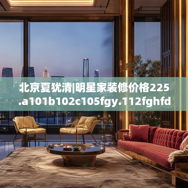 北京夏犹清|明星家装修价格225.a101b102c105fgy.112fghfd