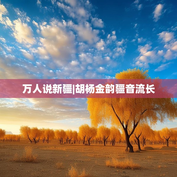 万人说新疆|胡杨金韵疆音流长