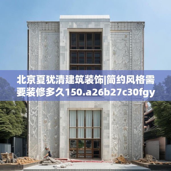 北京夏犹清建筑装饰|简约风格需要装修多久150.a26b27c30fgy.37dsfds