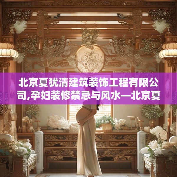 北京夏犹清建筑装饰工程有限公司,孕妇装修禁忌与风水—北京夏犹清建筑装饰工程有限公司218.a94b95c98fgy.10576679
