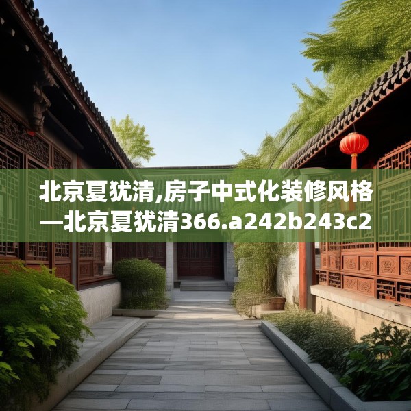 北京夏犹清,房子中式化装修风格—北京夏犹清366.a242b243c246fgy.253dsfds