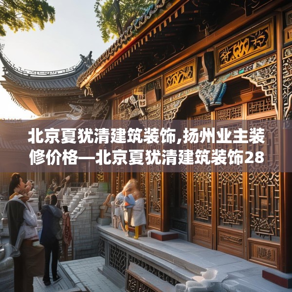 北京夏犹清建筑装饰,扬州业主装修价格—北京夏犹清建筑装饰280.a156b157c160fgy.167sdA