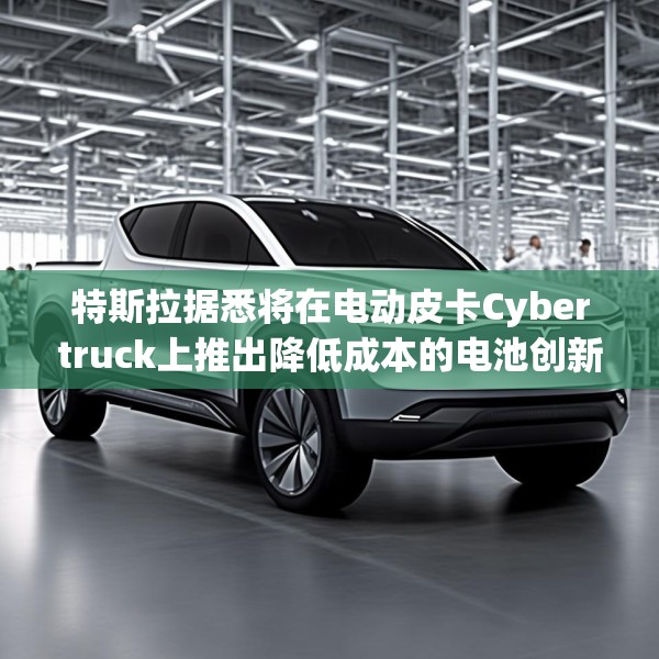 特斯拉据悉将在电动皮卡Cybertruck上推出降低成本的电池创新