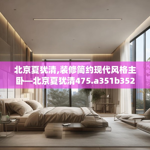 北京夏犹清,装修简约现代风格主卧—北京夏犹清475.a351b352c355fgy.362fdsfds