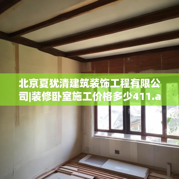 北京夏犹清建筑装饰工程有限公司|装修卧室施工价格多少411.a287b288c291fgy.298fhsg