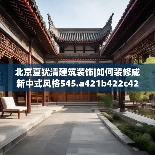 北京夏犹清建筑装饰|如何装修成新中式风格545.a421b422c425fgy.432fds