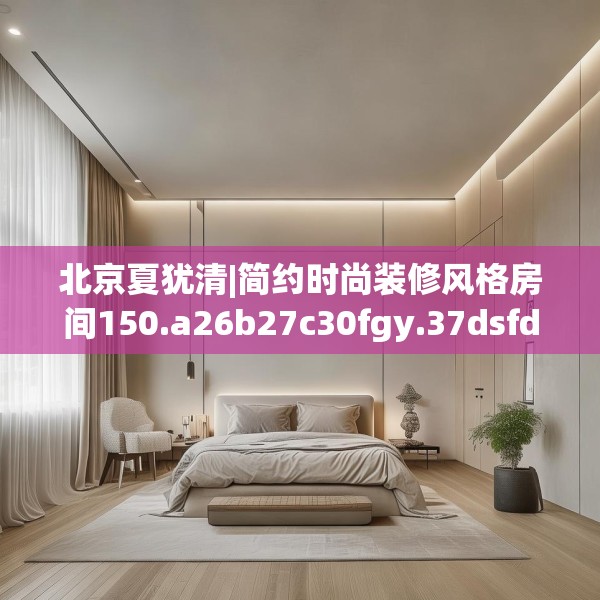北京夏犹清|简约时尚装修风格房间150.a26b27c30fgy.37dsfds